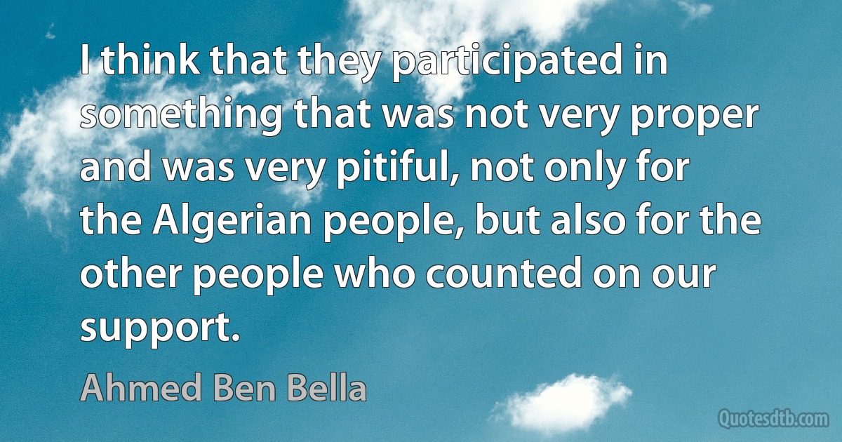 I think that they participated in something that was not very proper and was very pitiful, not only for the Algerian people, but also for the other people who counted on our support. (Ahmed Ben Bella)