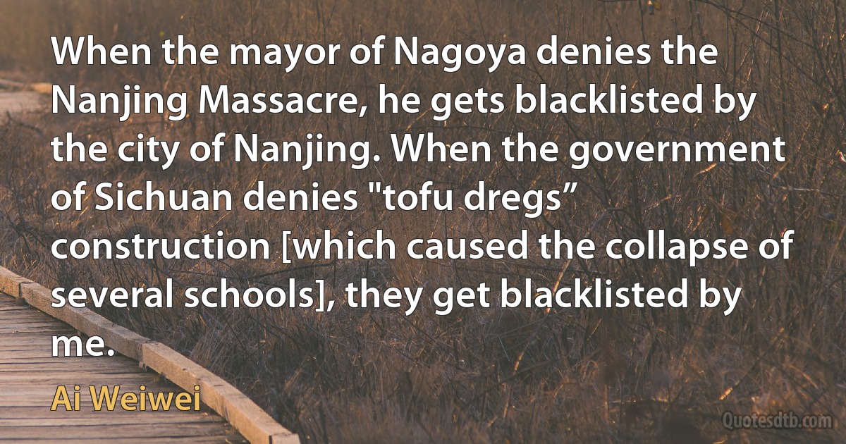 When the mayor of Nagoya denies the Nanjing Massacre, he gets blacklisted by the city of Nanjing. When the government of Sichuan denies "tofu dregs” construction [which caused the collapse of several schools], they get blacklisted by me. (Ai Weiwei)