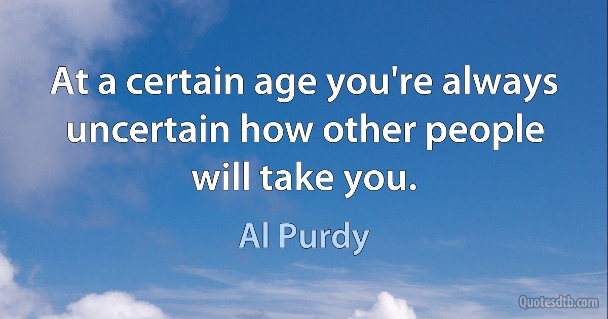 At a certain age you're always uncertain how other people will take you. (Al Purdy)