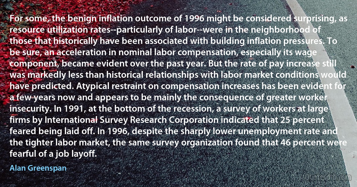 For some, the benign inflation outcome of 1996 might be considered surprising, as resource utilization rates--particularly of labor--were in the neighborhood of those that historically have been associated with building inflation pressures. To be sure, an acceleration in nominal labor compensation, especially its wage component, became evident over the past year. But the rate of pay increase still was markedly less than historical relationships with labor market conditions would have predicted. Atypical restraint on compensation increases has been evident for a few years now and appears to be mainly the consequence of greater worker insecurity. In 1991, at the bottom of the recession, a survey of workers at large firms by International Survey Research Corporation indicated that 25 percent feared being laid off. In 1996, despite the sharply lower unemployment rate and the tighter labor market, the same survey organization found that 46 percent were fearful of a job layoff. (Alan Greenspan)