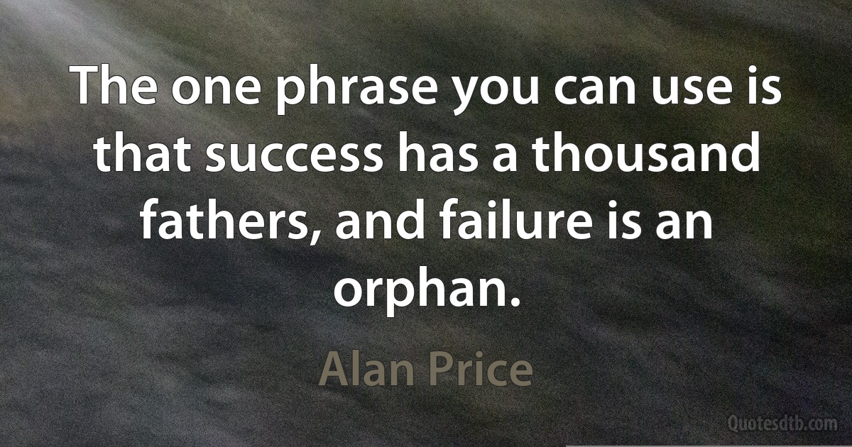 The one phrase you can use is that success has a thousand fathers, and failure is an orphan. (Alan Price)