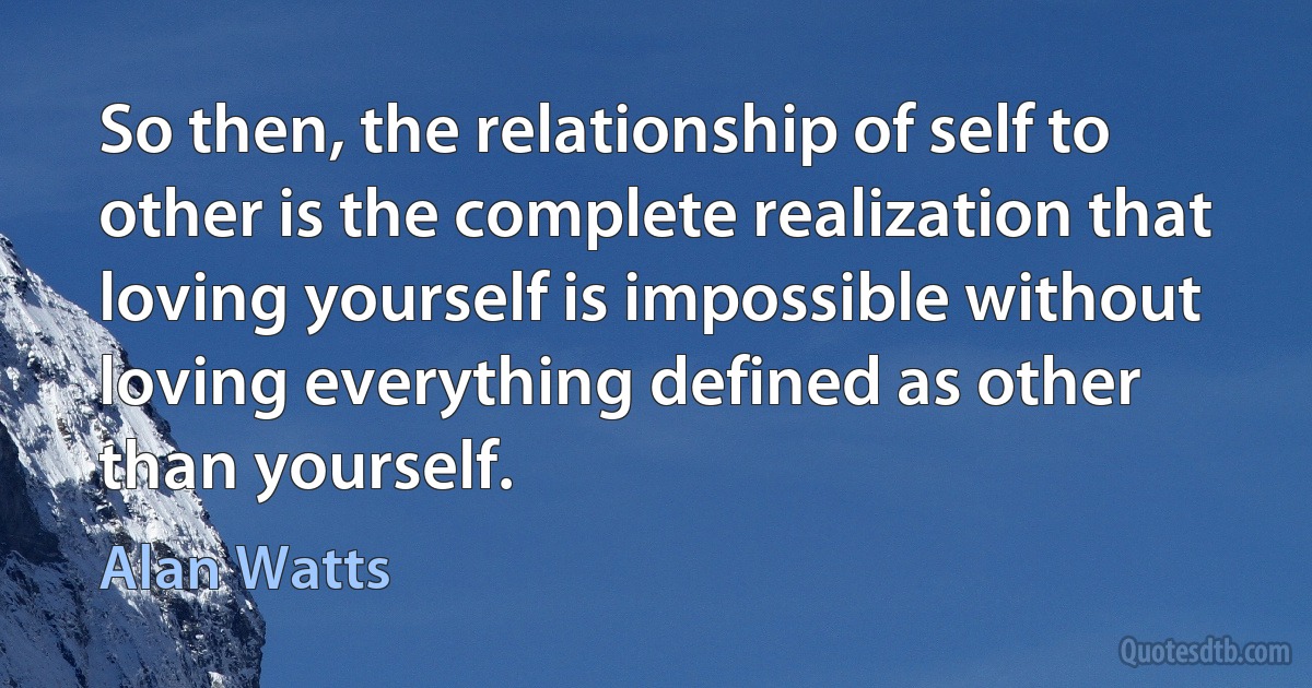 So then, the relationship of self to other is the complete realization that loving yourself is impossible without loving everything defined as other than yourself. (Alan Watts)