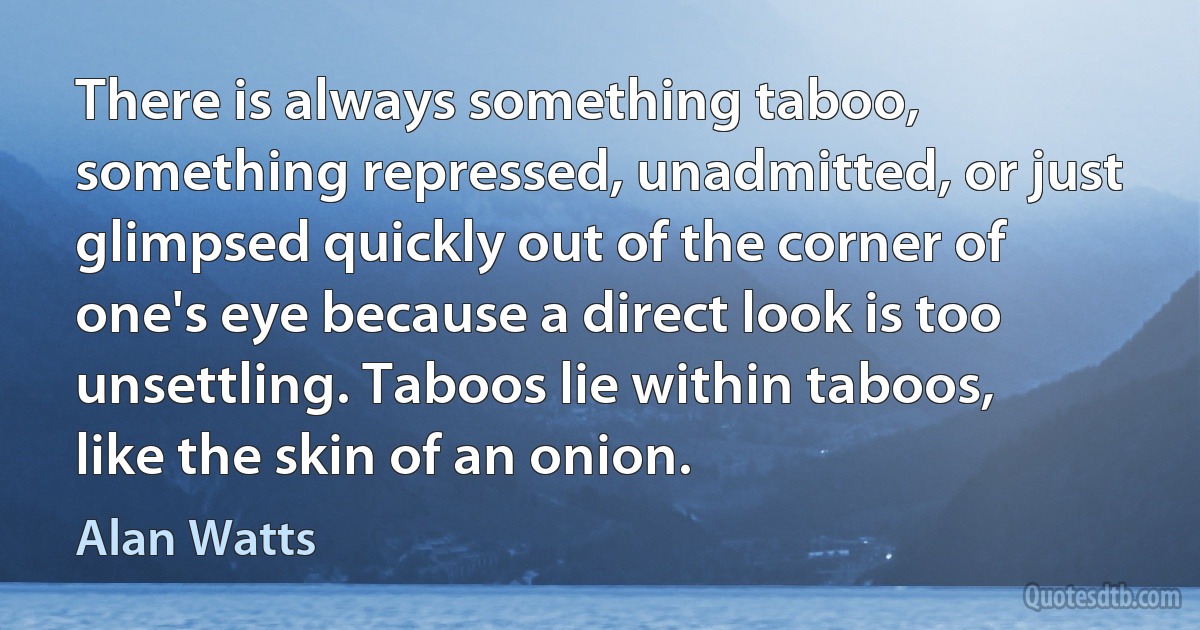 There is always something taboo, something repressed, unadmitted, or just glimpsed quickly out of the corner of one's eye because a direct look is too unsettling. Taboos lie within taboos, like the skin of an onion. (Alan Watts)