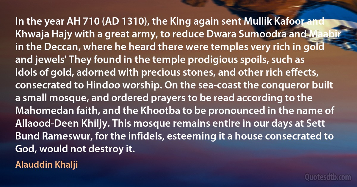 In the year AH 710 (AD 1310), the King again sent Mullik Kafoor and Khwaja Hajy with a great army, to reduce Dwara Sumoodra and Maabir in the Deccan, where he heard there were temples very rich in gold and jewels' They found in the temple prodigious spoils, such as idols of gold, adorned with precious stones, and other rich effects, consecrated to Hindoo worship. On the sea-coast the conqueror built a small mosque, and ordered prayers to be read according to the Mahomedan faith, and the Khootba to be pronounced in the name of Allaood-Deen Khiljy. This mosque remains entire in our days at Sett Bund Rameswur, for the infidels, esteeming it a house consecrated to God, would not destroy it. (Alauddin Khalji)