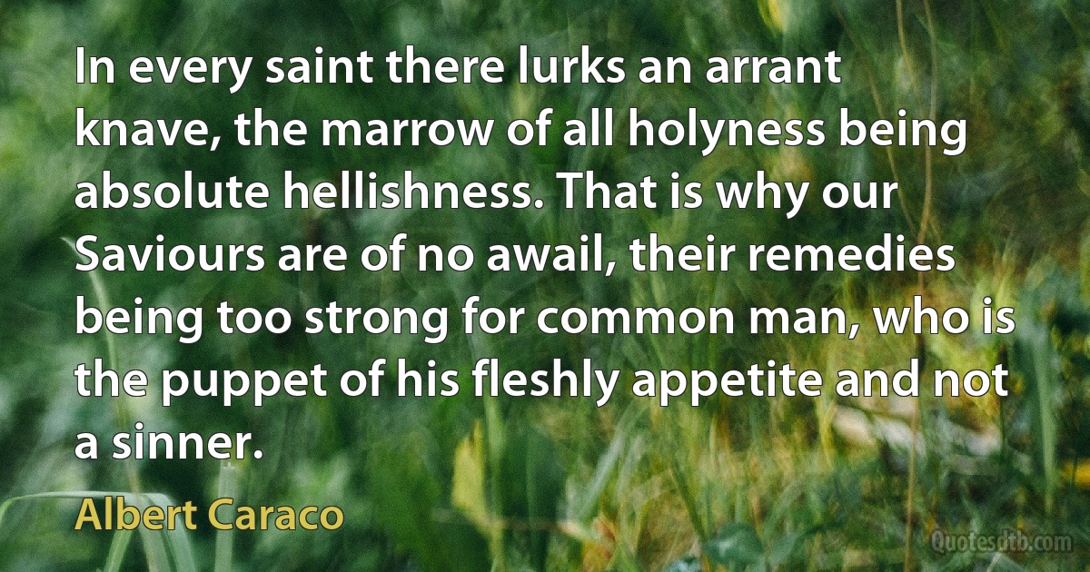 In every saint there lurks an arrant knave, the marrow of all holyness being absolute hellishness. That is why our Saviours are of no awail, their remedies being too strong for common man, who is the puppet of his fleshly appetite and not a sinner. (Albert Caraco)