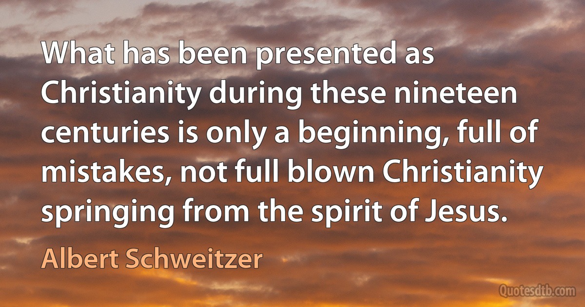 What has been presented as Christianity during these nineteen centuries is only a beginning, full of mistakes, not full blown Christianity springing from the spirit of Jesus. (Albert Schweitzer)