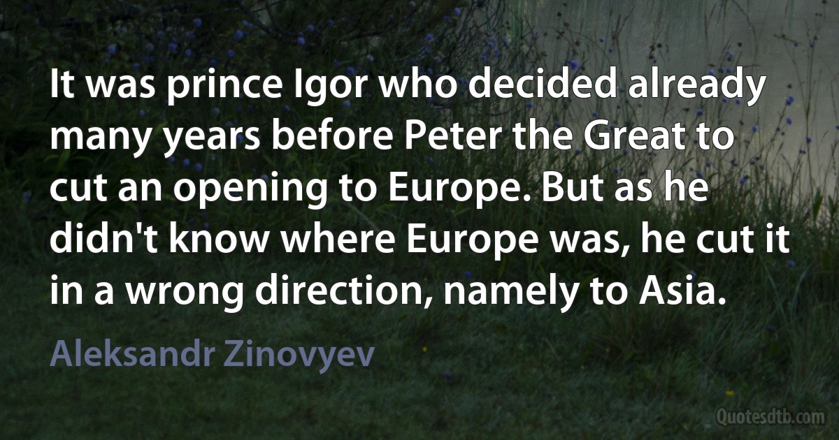 It was prince Igor who decided already many years before Peter the Great to cut an opening to Europe. But as he didn't know where Europe was, he cut it in a wrong direction, namely to Asia. (Aleksandr Zinovyev)