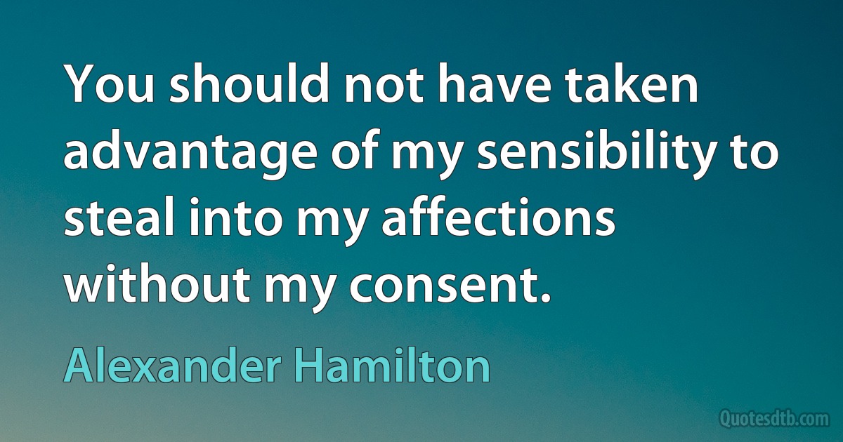 You should not have taken advantage of my sensibility to steal into my affections without my consent. (Alexander Hamilton)