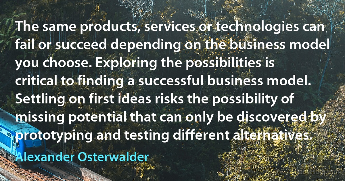 The same products, services or technologies can fail or succeed depending on the business model you choose. Exploring the possibilities is critical to finding a successful business model. Settling on first ideas risks the possibility of missing potential that can only be discovered by prototyping and testing different alternatives. (Alexander Osterwalder)