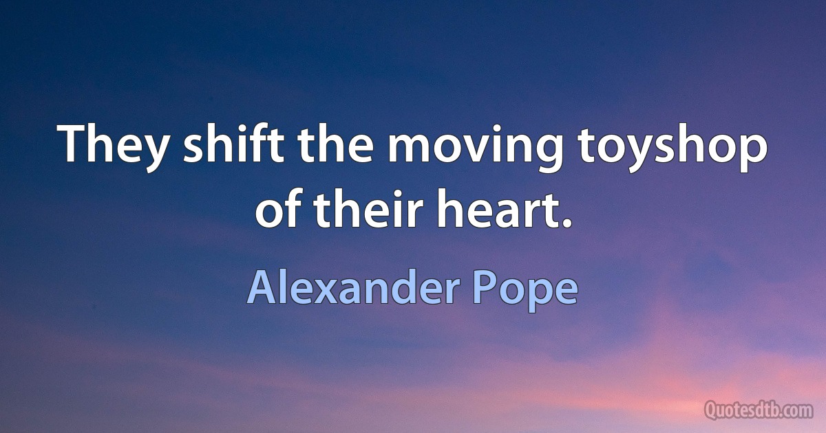 They shift the moving toyshop of their heart. (Alexander Pope)