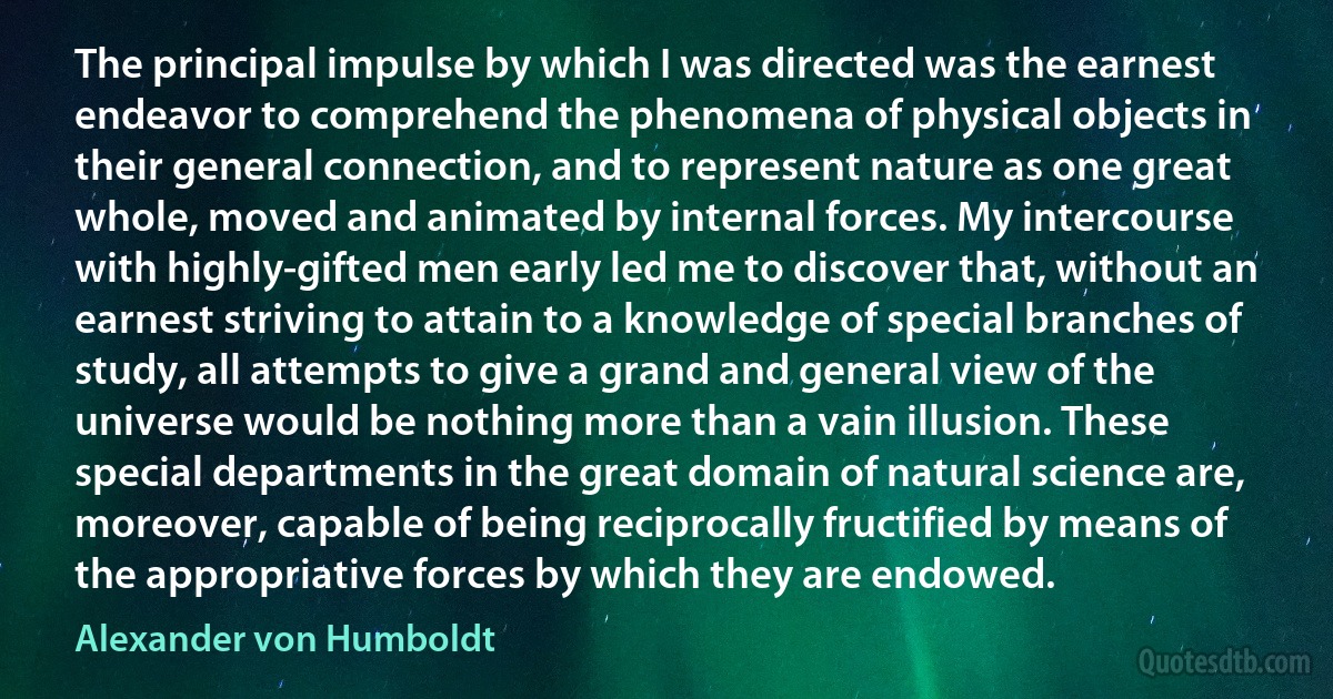 The principal impulse by which I was directed was the earnest endeavor to comprehend the phenomena of physical objects in their general connection, and to represent nature as one great whole, moved and animated by internal forces. My intercourse with highly-gifted men early led me to discover that, without an earnest striving to attain to a knowledge of special branches of study, all attempts to give a grand and general view of the universe would be nothing more than a vain illusion. These special departments in the great domain of natural science are, moreover, capable of being reciprocally fructified by means of the appropriative forces by which they are endowed. (Alexander von Humboldt)