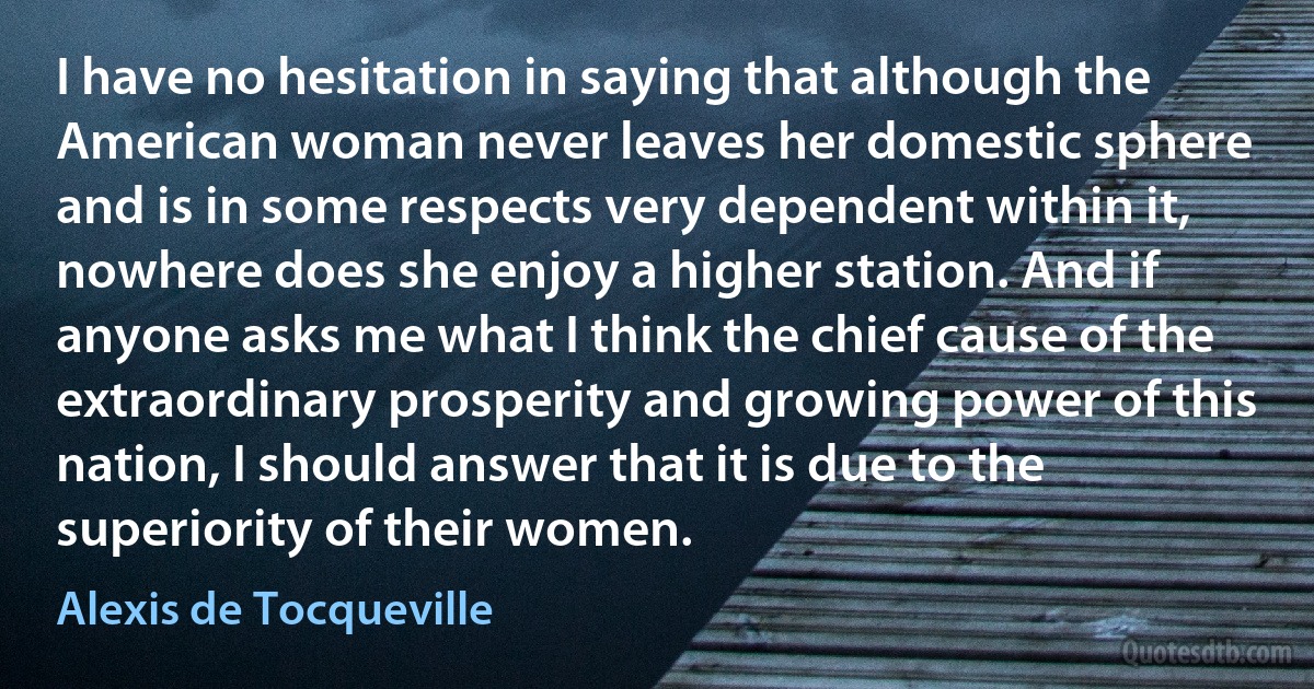 I have no hesitation in saying that although the American woman never leaves her domestic sphere and is in some respects very dependent within it, nowhere does she enjoy a higher station. And if anyone asks me what I think the chief cause of the extraordinary prosperity and growing power of this nation, I should answer that it is due to the superiority of their women. (Alexis de Tocqueville)