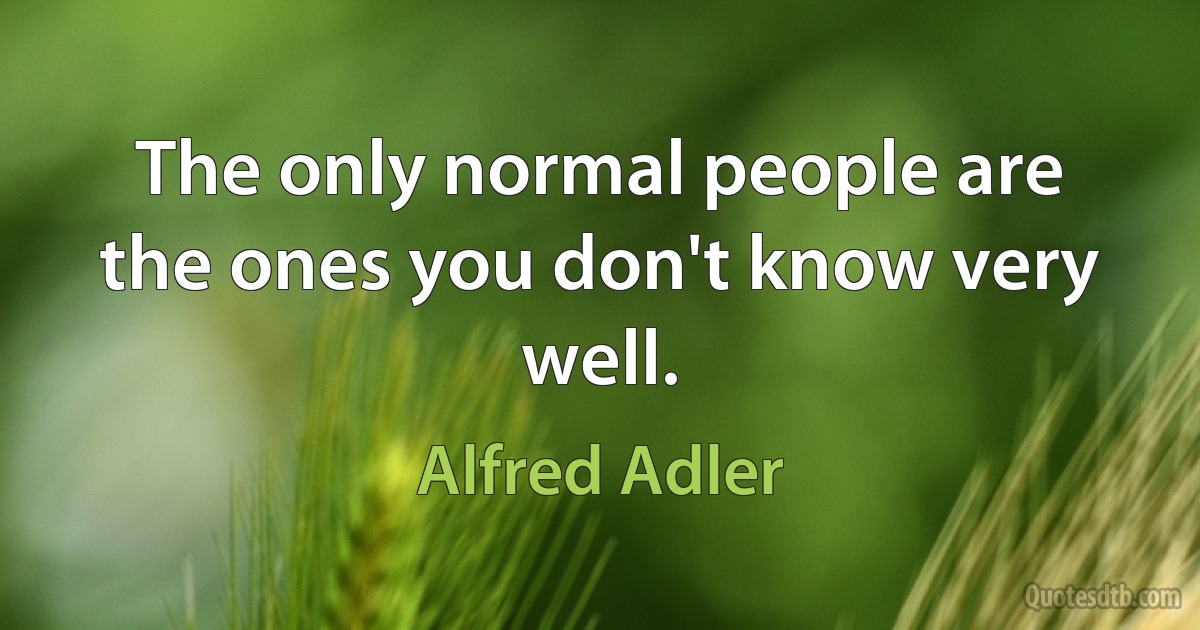 The only normal people are the ones you don't know very well. (Alfred Adler)