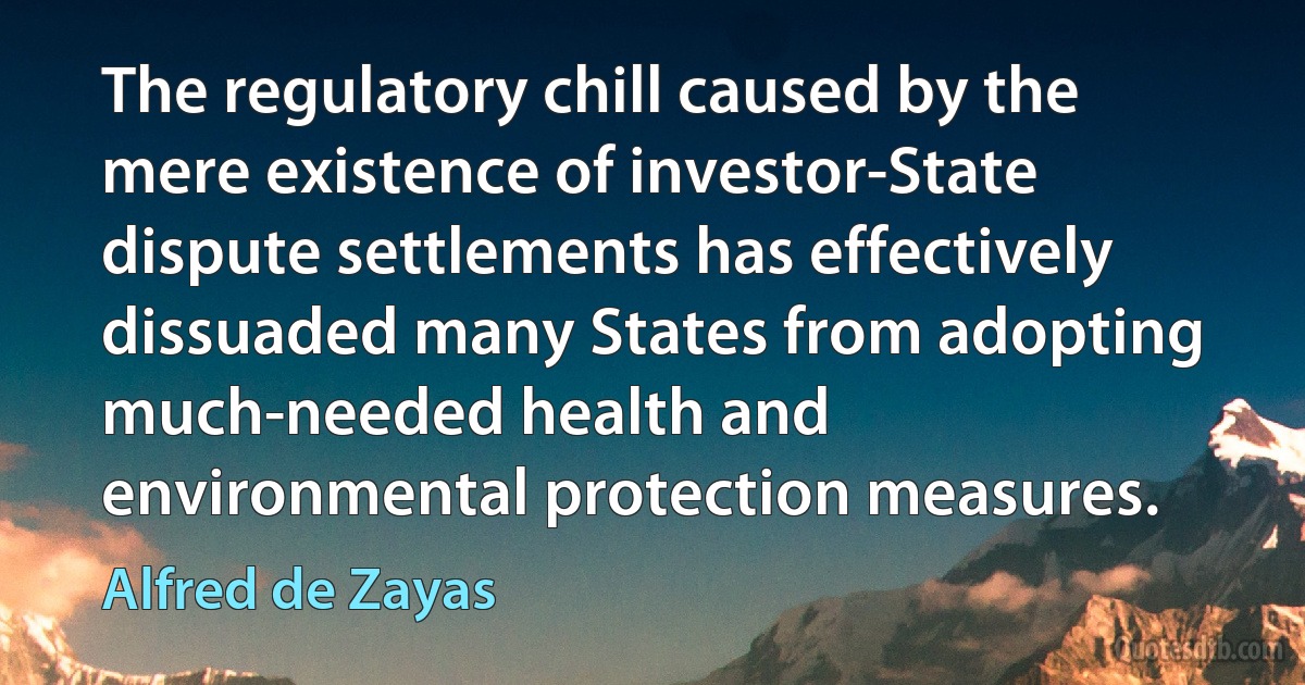 The regulatory chill caused by the mere existence of investor-State dispute settlements has effectively dissuaded many States from adopting much-needed health and environmental protection measures. (Alfred de Zayas)