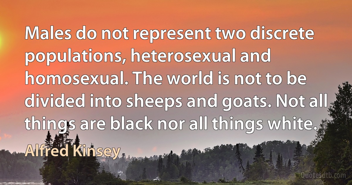 Males do not represent two discrete populations, heterosexual and homosexual. The world is not to be divided into sheeps and goats. Not all things are black nor all things white. (Alfred Kinsey)