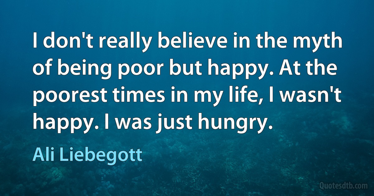 I don't really believe in the myth of being poor but happy. At the poorest times in my life, I wasn't happy. I was just hungry. (Ali Liebegott)