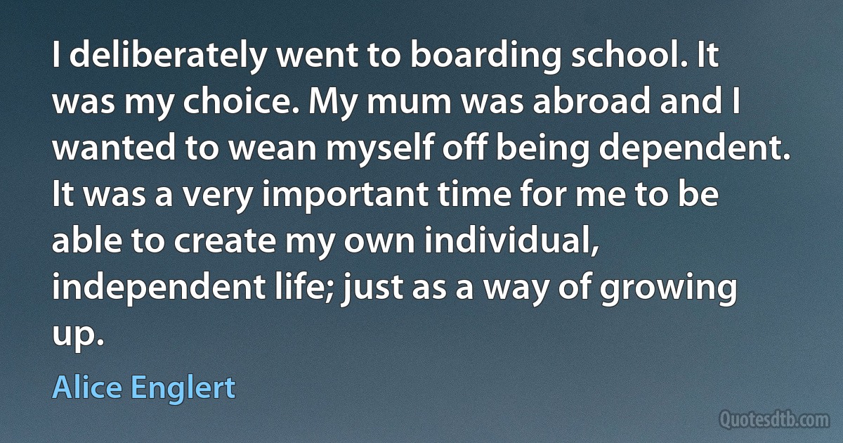 I deliberately went to boarding school. It was my choice. My mum was abroad and I wanted to wean myself off being dependent. It was a very important time for me to be able to create my own individual, independent life; just as a way of growing up. (Alice Englert)