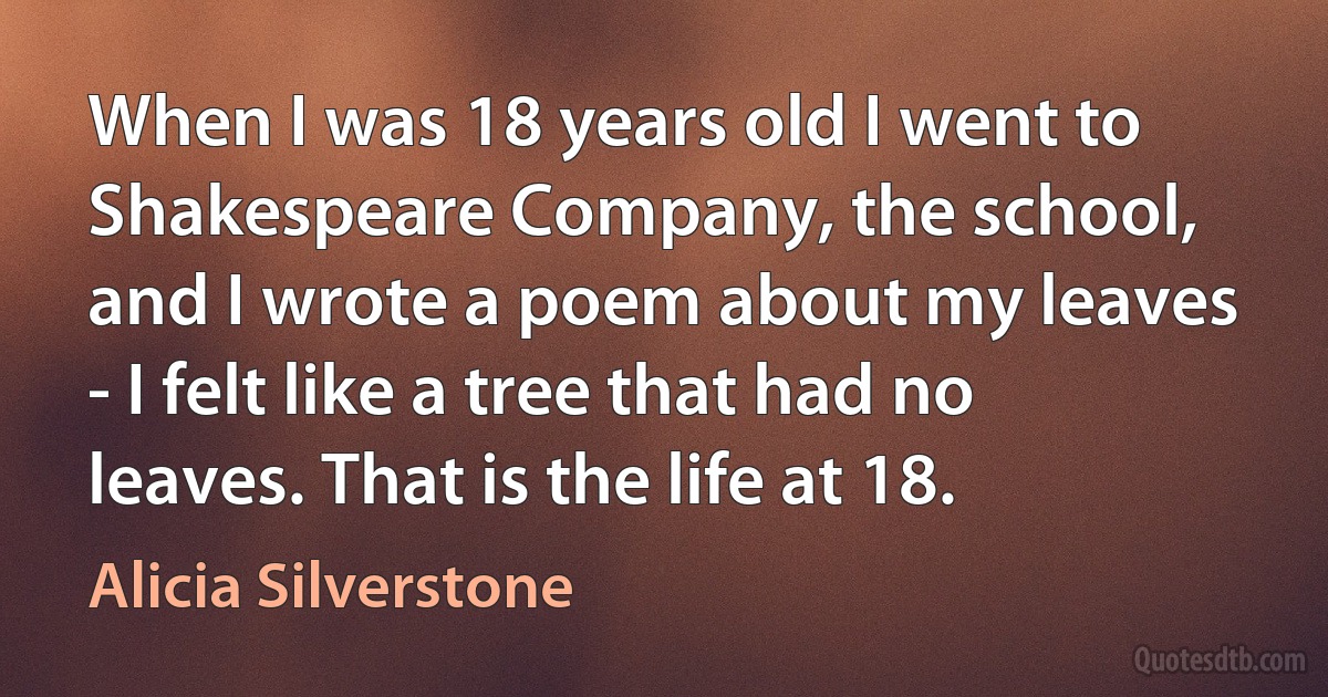 When I was 18 years old I went to Shakespeare Company, the school, and I wrote a poem about my leaves - I felt like a tree that had no leaves. That is the life at 18. (Alicia Silverstone)