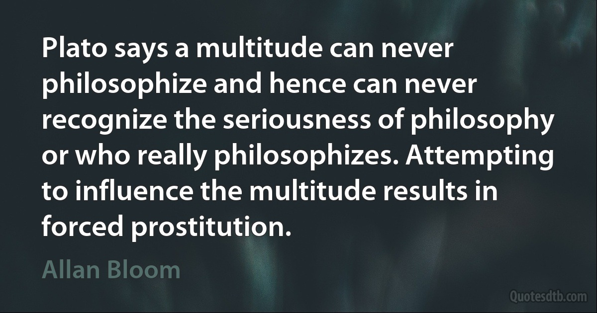 Plato says a multitude can never philosophize and hence can never recognize the seriousness of philosophy or who really philosophizes. Attempting to influence the multitude results in forced prostitution. (Allan Bloom)