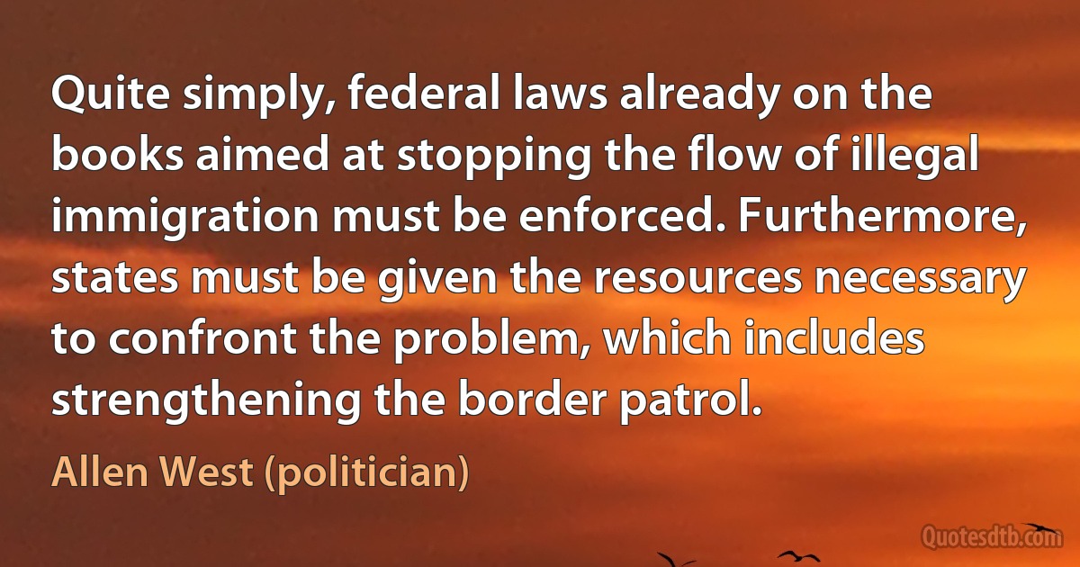 Quite simply, federal laws already on the books aimed at stopping the flow of illegal immigration must be enforced. Furthermore, states must be given the resources necessary to confront the problem, which includes strengthening the border patrol. (Allen West (politician))