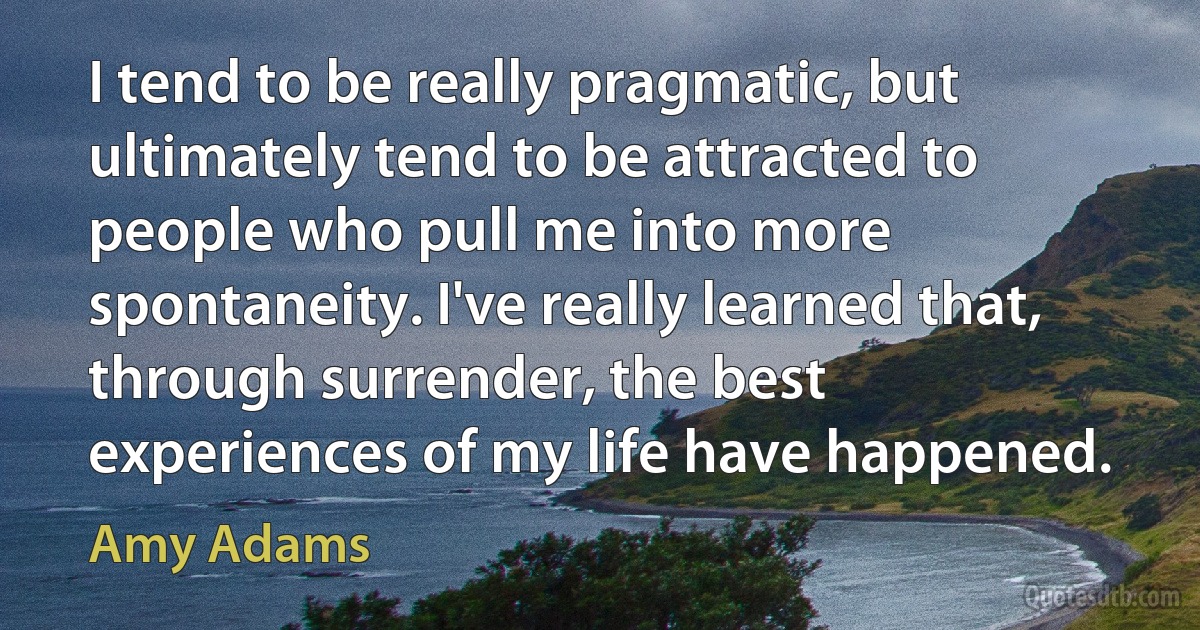 I tend to be really pragmatic, but ultimately tend to be attracted to people who pull me into more spontaneity. I've really learned that, through surrender, the best experiences of my life have happened. (Amy Adams)