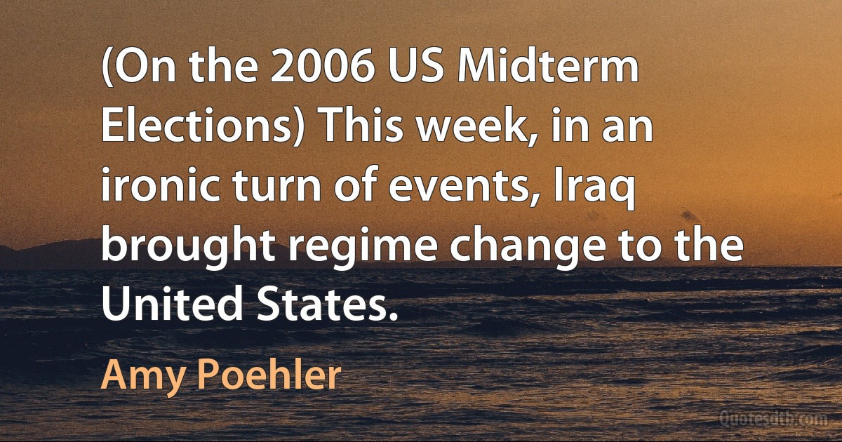 (On the 2006 US Midterm Elections) This week, in an ironic turn of events, Iraq brought regime change to the United States. (Amy Poehler)