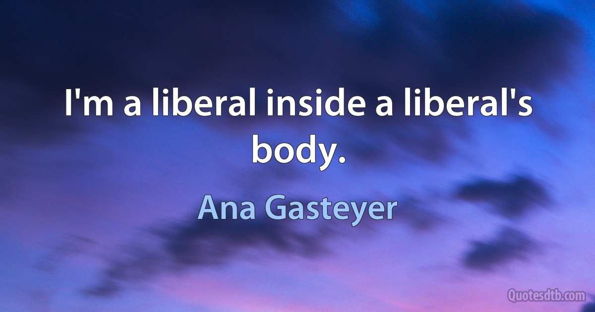 I'm a liberal inside a liberal's body. (Ana Gasteyer)