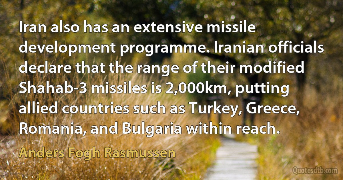 Iran also has an extensive missile development programme. Iranian officials declare that the range of their modified Shahab-3 missiles is 2,000km, putting allied countries such as Turkey, Greece, Romania, and Bulgaria within reach. (Anders Fogh Rasmussen)