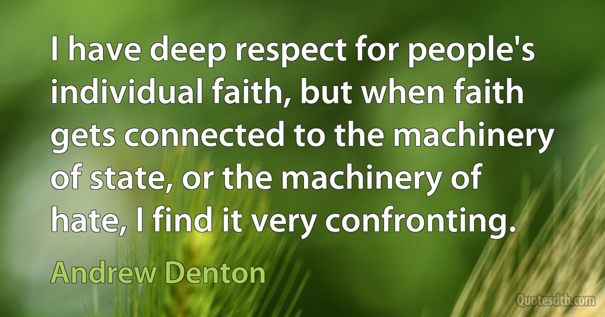 I have deep respect for people's individual faith, but when faith gets connected to the machinery of state, or the machinery of hate, I find it very confronting. (Andrew Denton)