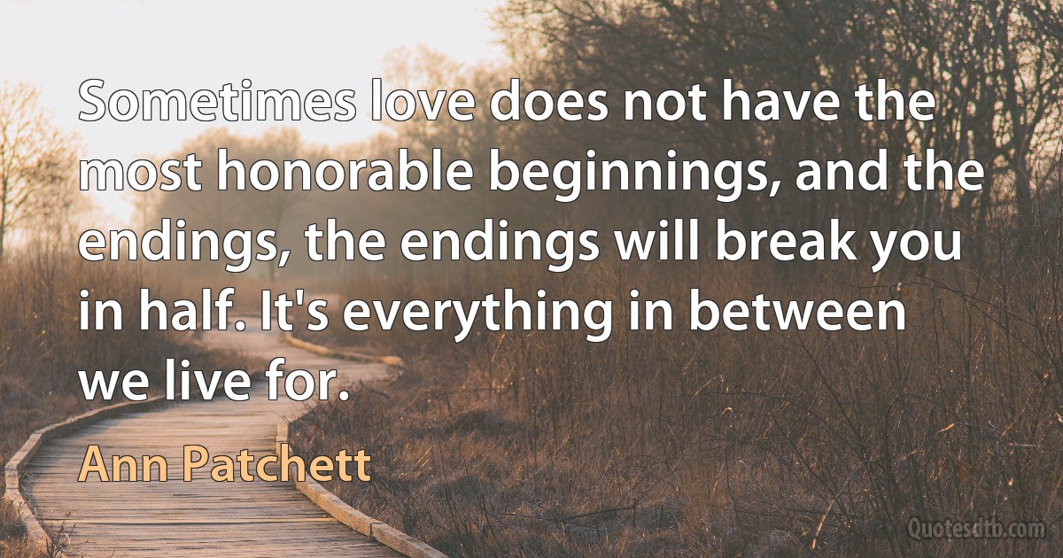 Sometimes love does not have the most honorable beginnings, and the endings, the endings will break you in half. It's everything in between we live for. (Ann Patchett)