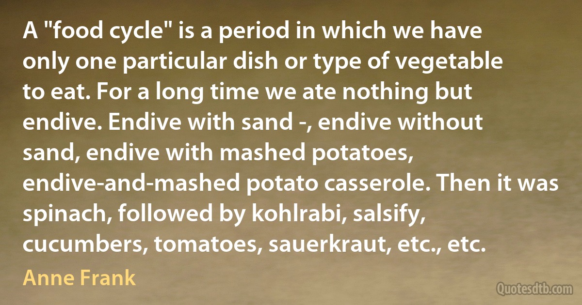 A "food cycle" is a period in which we have only one particular dish or type of vegetable to eat. For a long time we ate nothing but endive. Endive with sand -, endive without sand, endive with mashed potatoes, endive-and-mashed potato casserole. Then it was spinach, followed by kohlrabi, salsify, cucumbers, tomatoes, sauerkraut, etc., etc. (Anne Frank)