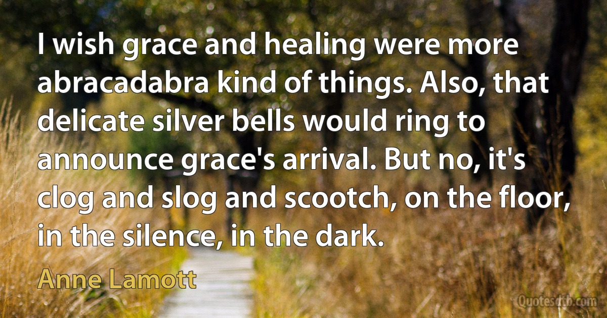 I wish grace and healing were more abracadabra kind of things. Also, that delicate silver bells would ring to announce grace's arrival. But no, it's clog and slog and scootch, on the floor, in the silence, in the dark. (Anne Lamott)