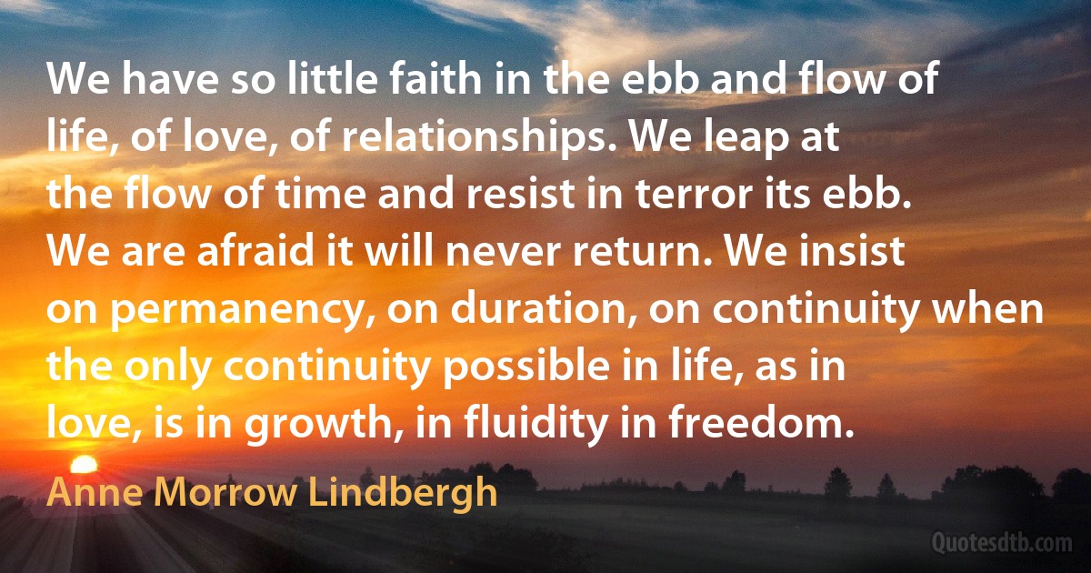 We have so little faith in the ebb and flow of life, of love, of relationships. We leap at the flow of time and resist in terror its ebb. We are afraid it will never return. We insist on permanency, on duration, on continuity when the only continuity possible in life, as in love, is in growth, in fluidity in freedom. (Anne Morrow Lindbergh)