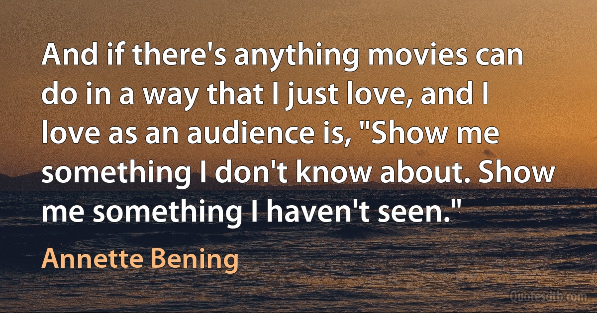 And if there's anything movies can do in a way that I just love, and I love as an audience is, "Show me something I don't know about. Show me something I haven't seen." (Annette Bening)