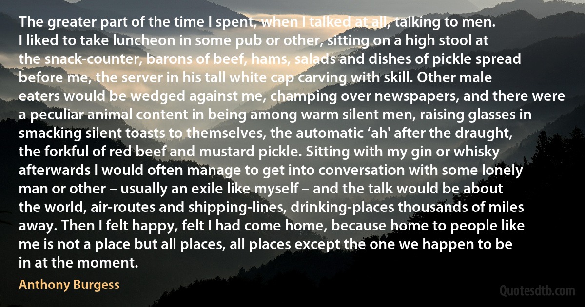 The greater part of the time I spent, when I talked at all, talking to men. I liked to take luncheon in some pub or other, sitting on a high stool at the snack-counter, barons of beef, hams, salads and dishes of pickle spread before me, the server in his tall white cap carving with skill. Other male eaters would be wedged against me, champing over newspapers, and there were a peculiar animal content in being among warm silent men, raising glasses in smacking silent toasts to themselves, the automatic ‘ah' after the draught, the forkful of red beef and mustard pickle. Sitting with my gin or whisky afterwards I would often manage to get into conversation with some lonely man or other – usually an exile like myself – and the talk would be about the world, air-routes and shipping-lines, drinking-places thousands of miles away. Then I felt happy, felt I had come home, because home to people like me is not a place but all places, all places except the one we happen to be in at the moment. (Anthony Burgess)