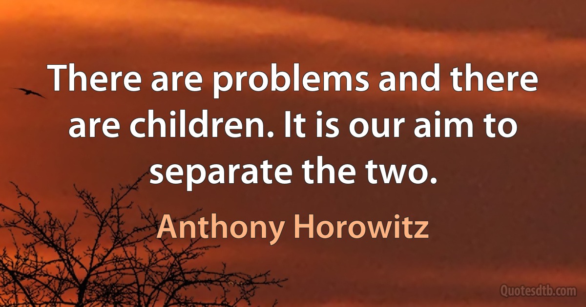 There are problems and there are children. It is our aim to separate the two. (Anthony Horowitz)