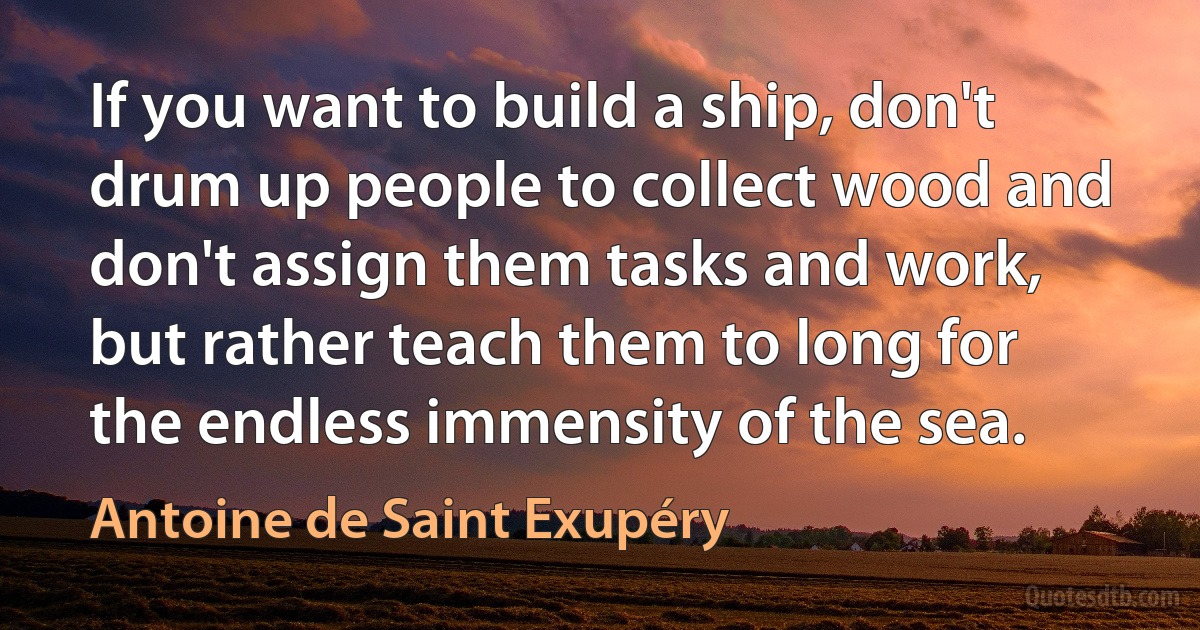 If you want to build a ship, don't drum up people to collect wood and don't assign them tasks and work, but rather teach them to long for the endless immensity of the sea. (Antoine de Saint Exupéry)