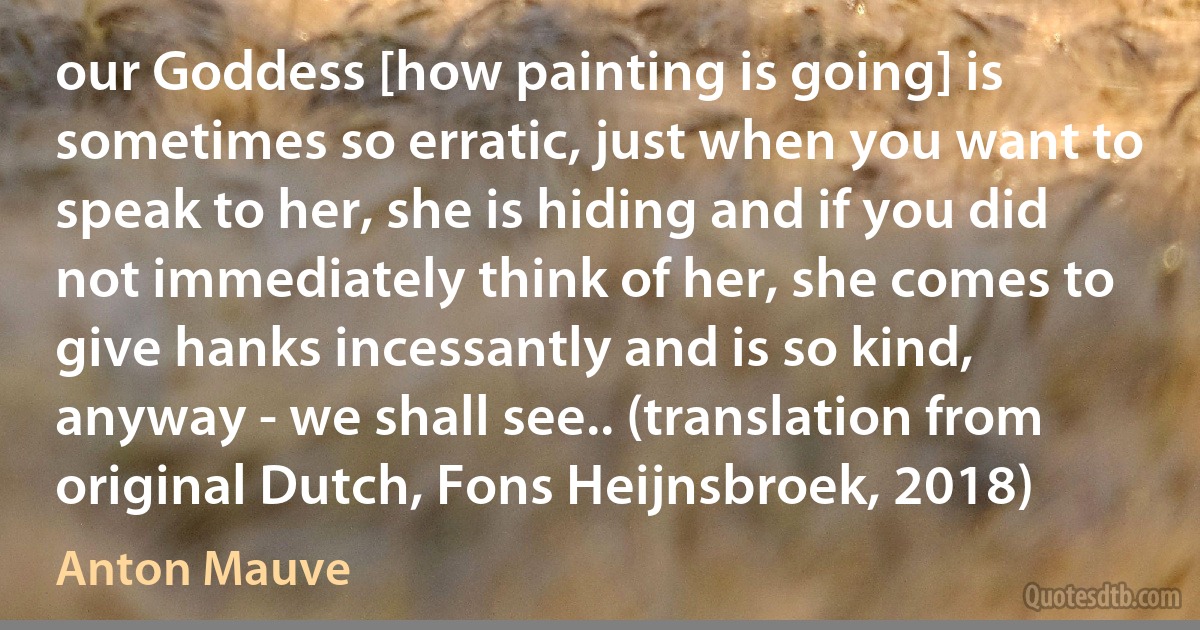 our Goddess [how painting is going] is sometimes so erratic, just when you want to speak to her, she is hiding and if you did not immediately think of her, she comes to give hanks incessantly and is so kind, anyway - we shall see.. (translation from original Dutch, Fons Heijnsbroek, 2018) (Anton Mauve)