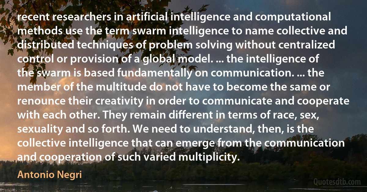 recent researchers in artificial intelligence and computational methods use the term swarm intelligence to name collective and distributed techniques of problem solving without centralized control or provision of a global model. ... the intelligence of the swarm is based fundamentally on communication. ... the member of the multitude do not have to become the same or renounce their creativity in order to communicate and cooperate with each other. They remain different in terms of race, sex, sexuality and so forth. We need to understand, then, is the collective intelligence that can emerge from the communication and cooperation of such varied multiplicity. (Antonio Negri)