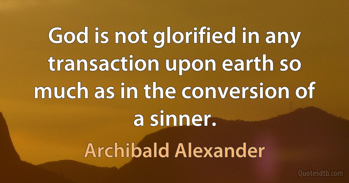 God is not glorified in any transaction upon earth so much as in the conversion of a sinner. (Archibald Alexander)