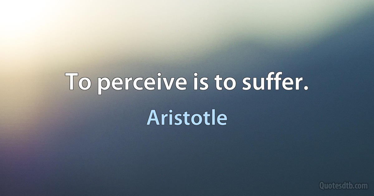 To perceive is to suffer. (Aristotle)