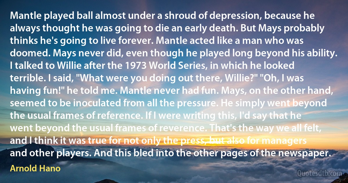 Mantle played ball almost under a shroud of depression, because he always thought he was going to die an early death. But Mays probably thinks he's going to live forever. Mantle acted like a man who was doomed. Mays never did, even though he played long beyond his ability. I talked to Willie after the 1973 World Series, in which he looked terrible. I said, "What were you doing out there, Willie?" "Oh, I was having fun!" he told me. Mantle never had fun. Mays, on the other hand, seemed to be inoculated from all the pressure. He simply went beyond the usual frames of reference. If I were writing this, I'd say that he went beyond the usual frames of reverence. That's the way we all felt, and I think it was true for not only the press, but also for managers and other players. And this bled into the other pages of the newspaper. (Arnold Hano)