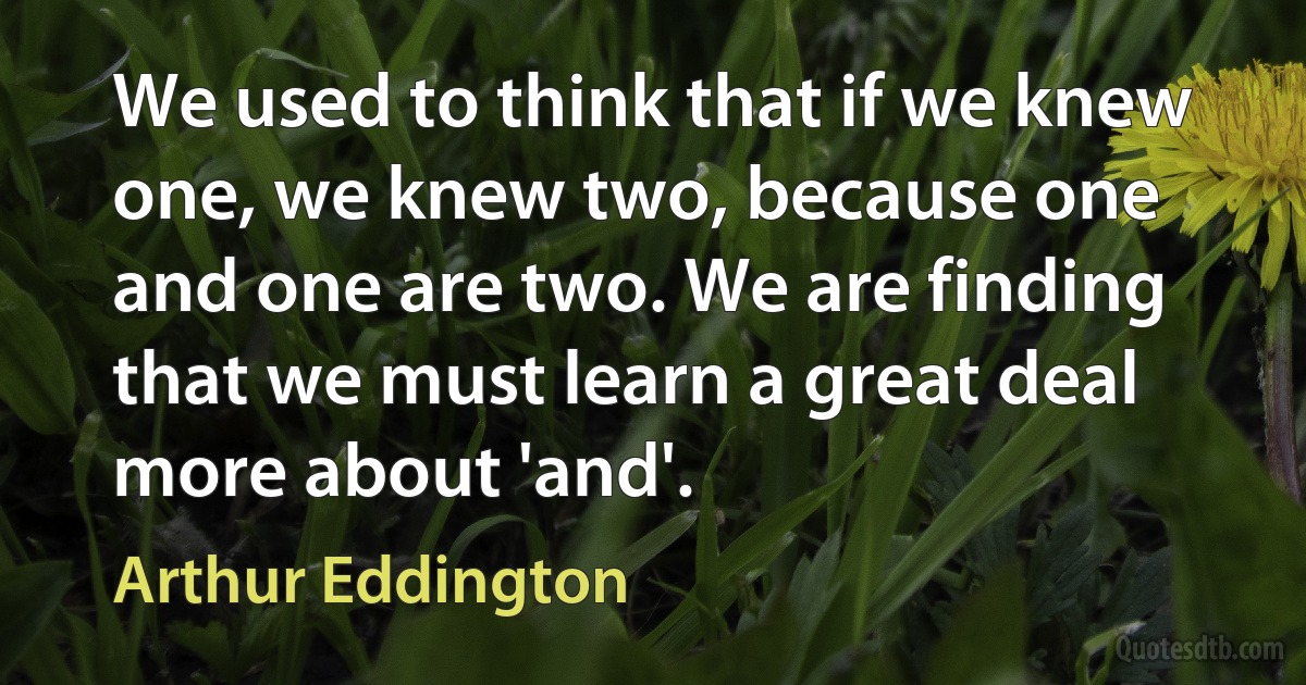 We used to think that if we knew one, we knew two, because one and one are two. We are finding that we must learn a great deal more about 'and'. (Arthur Eddington)