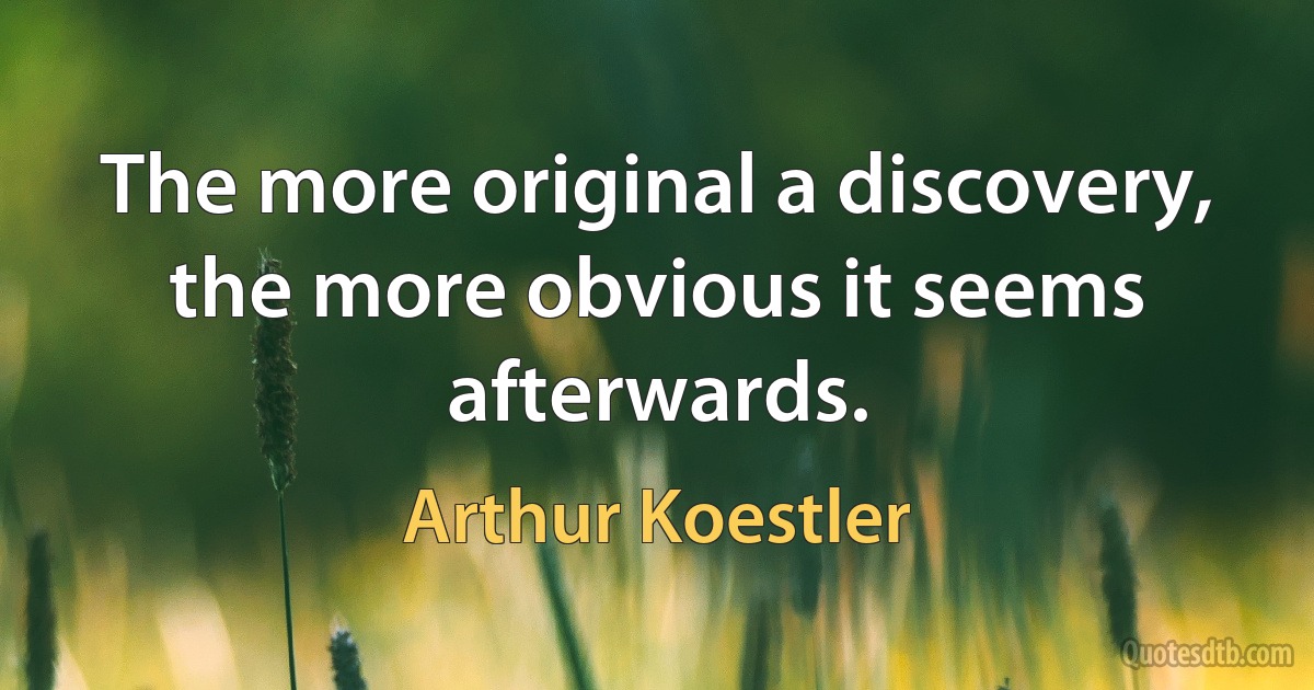 The more original a discovery, the more obvious it seems afterwards. (Arthur Koestler)