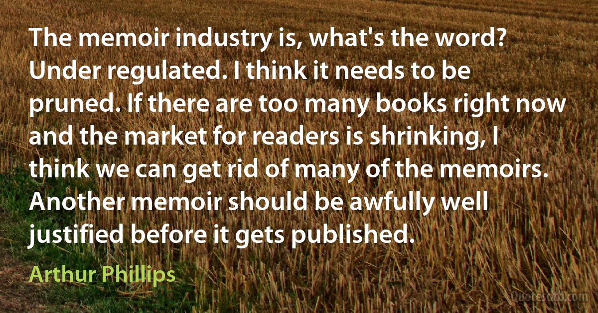 The memoir industry is, what's the word? Under regulated. I think it needs to be pruned. If there are too many books right now and the market for readers is shrinking, I think we can get rid of many of the memoirs. Another memoir should be awfully well justified before it gets published. (Arthur Phillips)