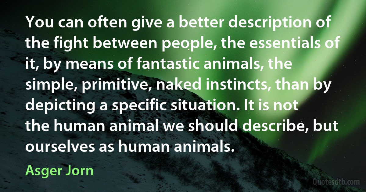 You can often give a better description of the fight between people, the essentials of it, by means of fantastic animals, the simple, primitive, naked instincts, than by depicting a specific situation. It is not the human animal we should describe, but ourselves as human animals. (Asger Jorn)