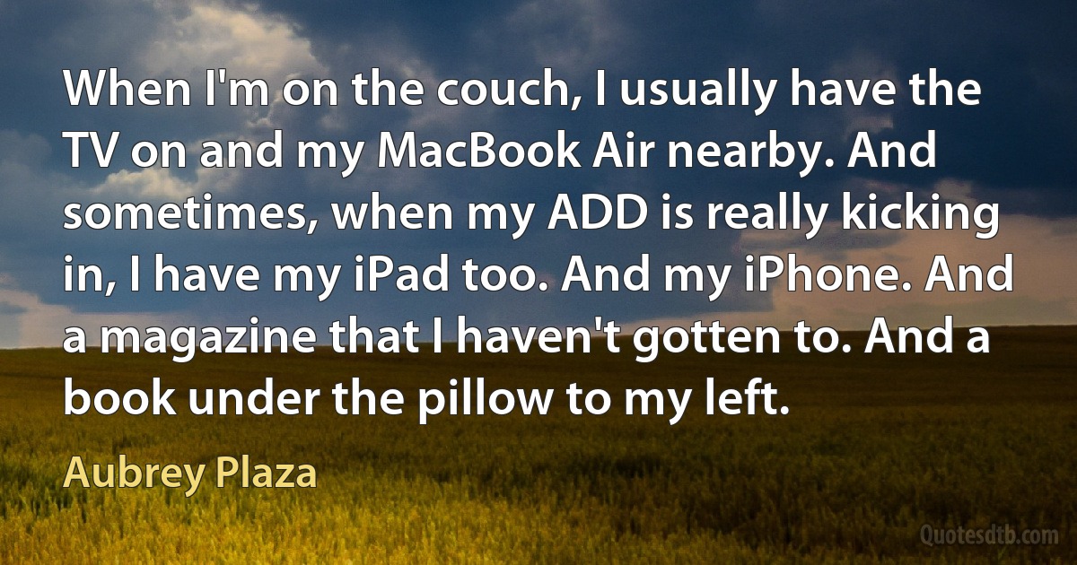 When I'm on the couch, I usually have the TV on and my MacBook Air nearby. And sometimes, when my ADD is really kicking in, I have my iPad too. And my iPhone. And a magazine that I haven't gotten to. And a book under the pillow to my left. (Aubrey Plaza)