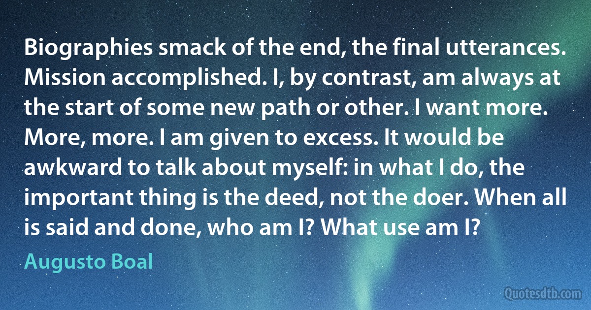 Biographies smack of the end, the final utterances. Mission accomplished. I, by contrast, am always at the start of some new path or other. I want more. More, more. I am given to excess. It would be awkward to talk about myself: in what I do, the important thing is the deed, not the doer. When all is said and done, who am I? What use am I? (Augusto Boal)