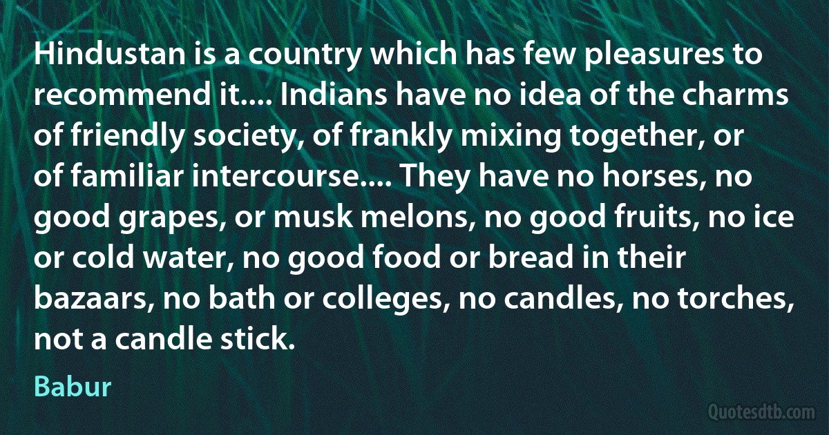 Hindustan is a country which has few pleasures to recommend it.... Indians have no idea of the charms of friendly society, of frankly mixing together, or of familiar intercourse.... They have no horses, no good grapes, or musk melons, no good fruits, no ice or cold water, no good food or bread in their bazaars, no bath or colleges, no candles, no torches, not a candle stick. (Babur)