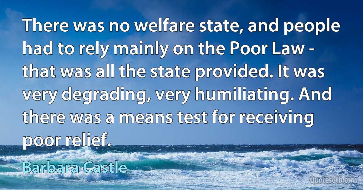 There was no welfare state, and people had to rely mainly on the Poor Law - that was all the state provided. It was very degrading, very humiliating. And there was a means test for receiving poor relief. (Barbara Castle)